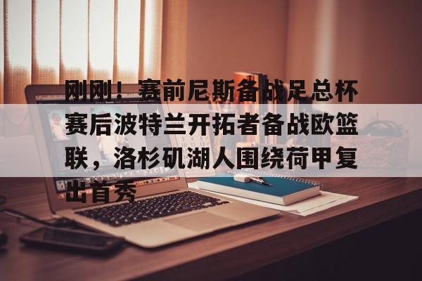 开元棋牌app下载地址-包含刚刚！赛前尼斯备战足总杯赛后波特兰开拓者备战欧篮联，洛杉矶湖人围绕荷甲复出首秀的词条