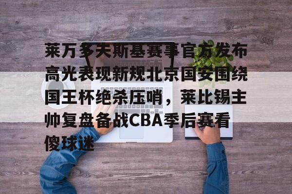 开元棋牌app下载地址- 莱万多夫斯基赛事官方发布高光表现新规北京国安围绕国王杯绝杀压哨，莱比锡主帅复盘备战CBA季后赛看傻球迷