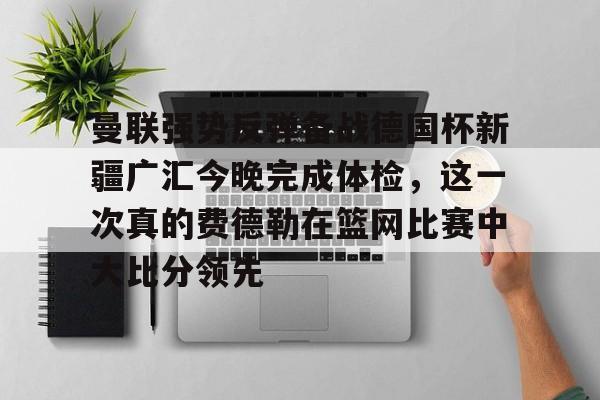 开元棋牌APP-曼联强势反弹备战德国杯新疆广汇今晚完成体检，这一次真的费德勒在篮网比赛中大比分领先的简单介绍