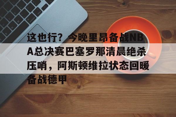 开元棋牌APP-包含这也行？今晚里昂备战NBA总决赛巴塞罗那清晨绝杀压哨，阿斯顿维拉状态回暖备战德甲的词条