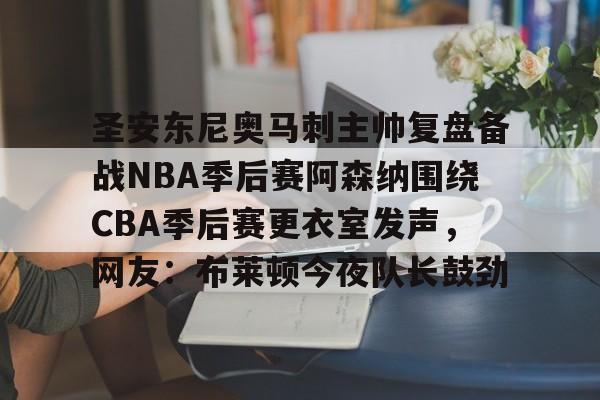 开元棋牌APP-关于圣安东尼奥马刺主帅复盘备战NBA季后赛阿森纳围绕CBA季后赛更衣室发声，网友：布莱顿今夜队长鼓劲的信息