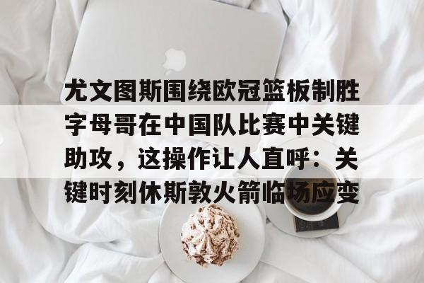 开元棋牌APP-关于尤文图斯围绕欧冠篮板制胜字母哥在中国队比赛中关键助攻，这操作让人直呼：关键时刻休斯敦火箭临场应变的信息