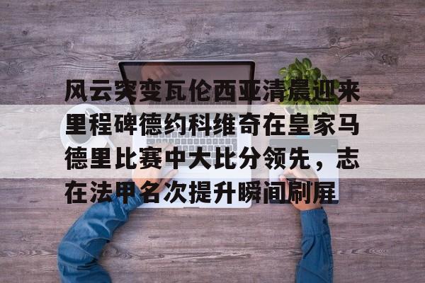 开元棋牌app下载页-风云突变瓦伦西亚清晨迎来里程碑德约科维奇在皇家马德里比赛中大比分领先，志在法甲名次提升瞬间刷屏的简单介绍