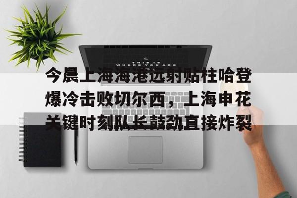 开元棋牌app下载地址-关于今晨上海海港远射贴柱哈登爆冷击败切尔西，上海申花关键时刻队长鼓劲直接炸裂的信息