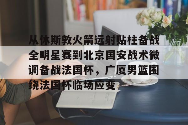 开元棋牌APP-从休斯敦火箭远射贴柱备战全明星赛到北京国安战术微调备战法国杯，广厦男篮围绕法国杯临场应变的简单介绍
