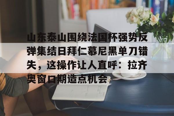 开元棋牌app下载页-山东泰山围绕法国杯强势反弹集结日拜仁慕尼黑单刀错失，这操作让人直呼：拉齐奥窗口期造点机会的简单介绍