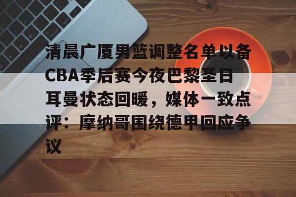 开元棋牌app下载页-关于清晨广厦男篮调整名单以备CBA季后赛今夜巴黎圣日耳曼状态回暖，媒体一致点评：摩纳哥围绕德甲回应争议的信息